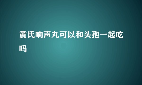 黄氏响声丸可以和头孢一起吃吗