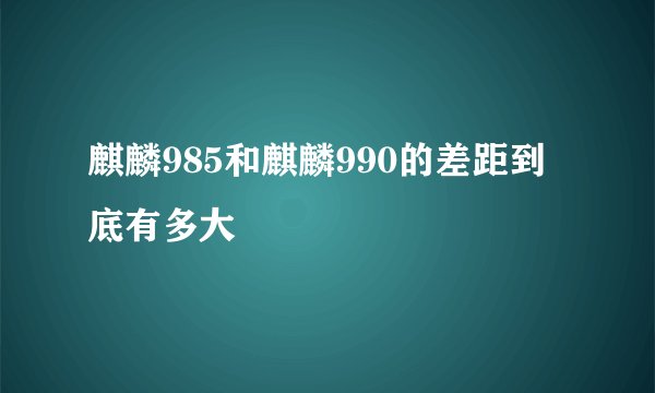 麒麟985和麒麟990的差距到底有多大