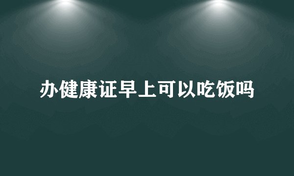 办健康证早上可以吃饭吗
