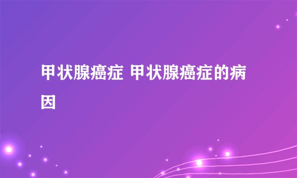 甲状腺癌症 甲状腺癌症的病因
