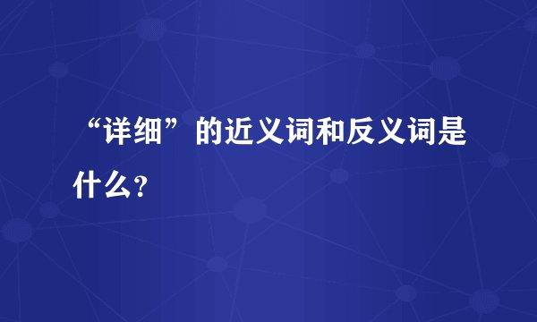 “详细”的近义词和反义词是什么？