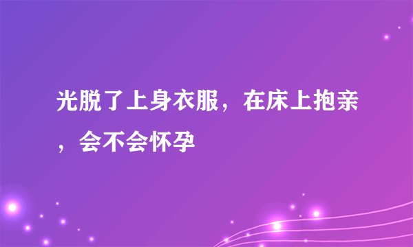 光脱了上身衣服，在床上抱亲，会不会怀孕