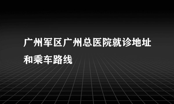 广州军区广州总医院就诊地址和乘车路线