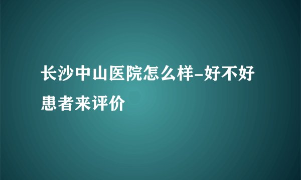 长沙中山医院怎么样-好不好患者来评价