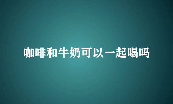 咖啡和牛奶可以一起喝吗