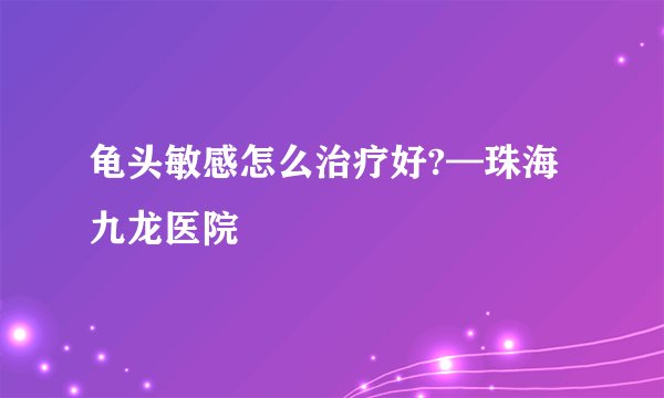 龟头敏感怎么治疗好?—珠海九龙医院