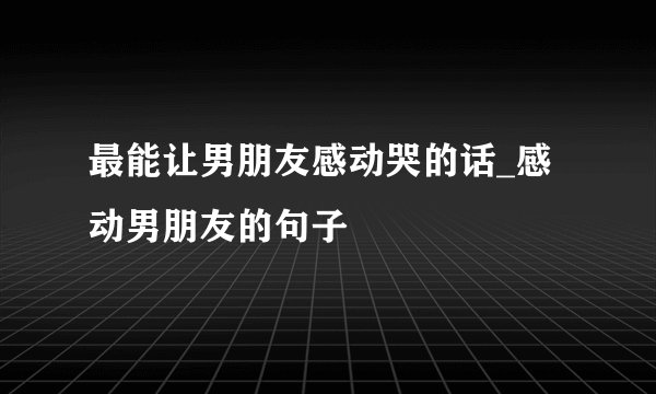 最能让男朋友感动哭的话_感动男朋友的句子
