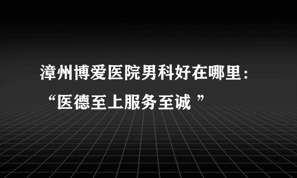 漳州博爱医院男科好在哪里：“医德至上服务至诚 ”