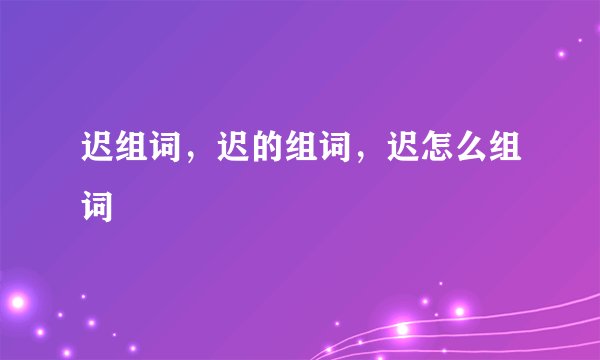 迟组词，迟的组词，迟怎么组词