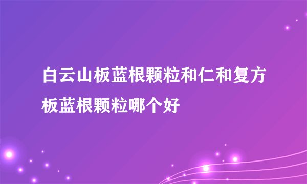 白云山板蓝根颗粒和仁和复方板蓝根颗粒哪个好
