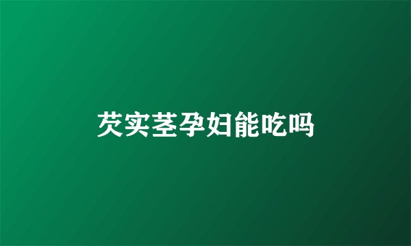 芡实茎孕妇能吃吗