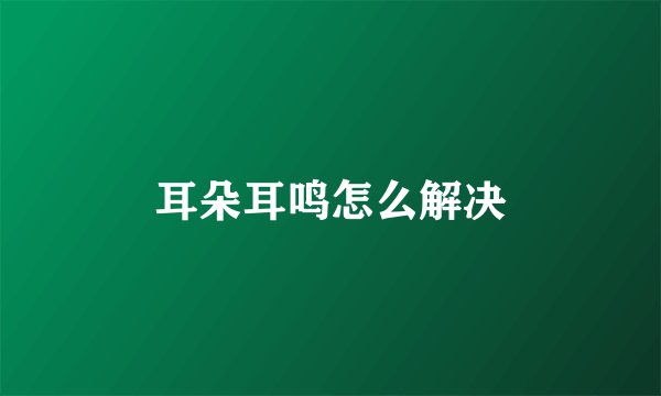 耳朵耳鸣怎么解决