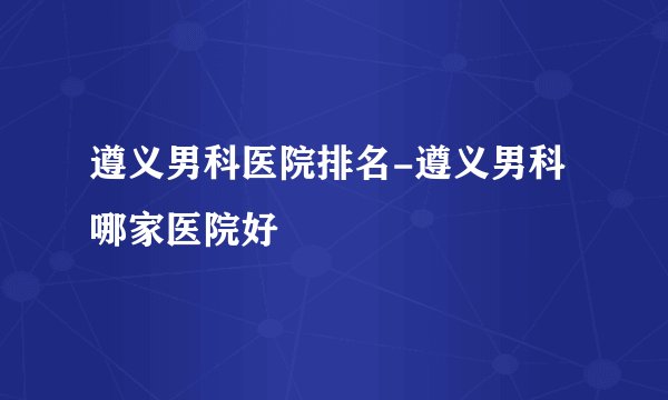 遵义男科医院排名-遵义男科哪家医院好
