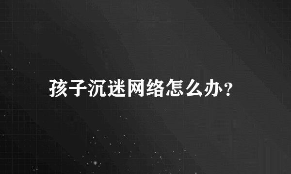 孩子沉迷网络怎么办?