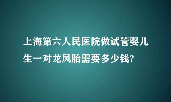 上海第六人民医院做试管婴儿生一对龙凤胎需要多少钱?