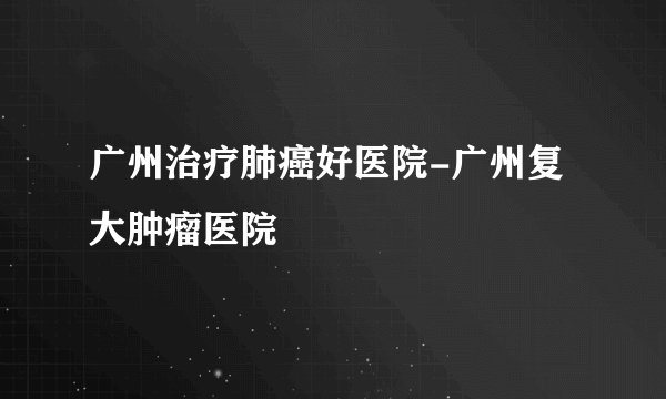 广州治疗肺癌好医院-广州复大肿瘤医院