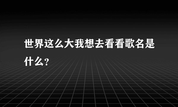 世界这么大我想去看看歌名是什么？