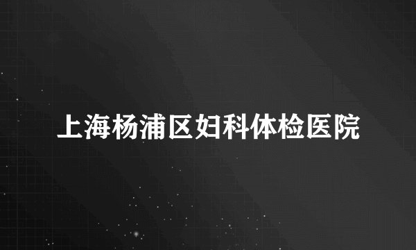 上海杨浦区妇科体检医院