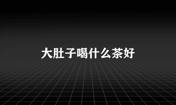 大肚子喝什么茶好