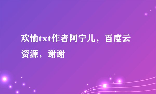 欢愉txt作者阿宁儿，百度云资源，谢谢