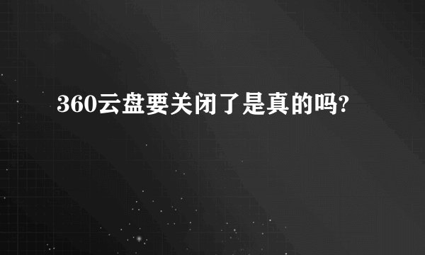 360云盘要关闭了是真的吗?