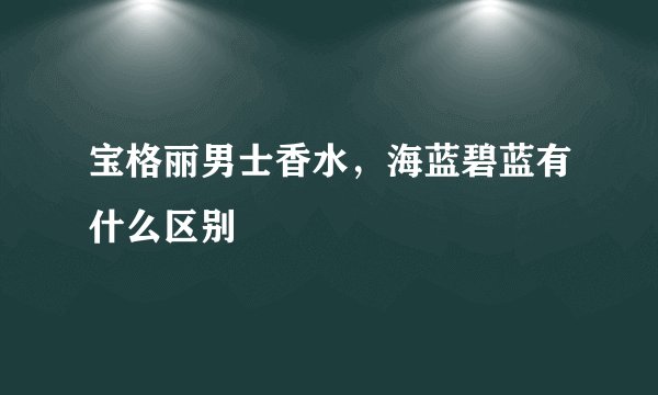 宝格丽男士香水，海蓝碧蓝有什么区别