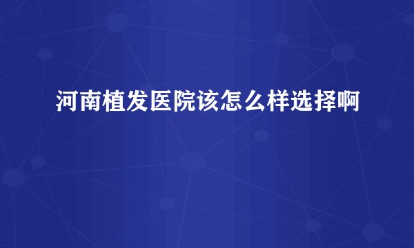 河南植发医院该怎么样选择啊
