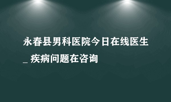 永春县男科医院今日在线医生_ 疾病问题在咨询