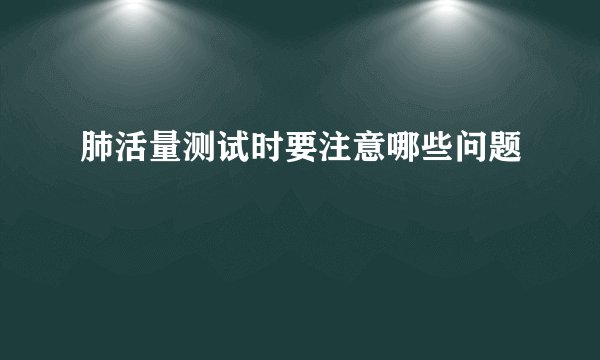 肺活量测试时要注意哪些问题
