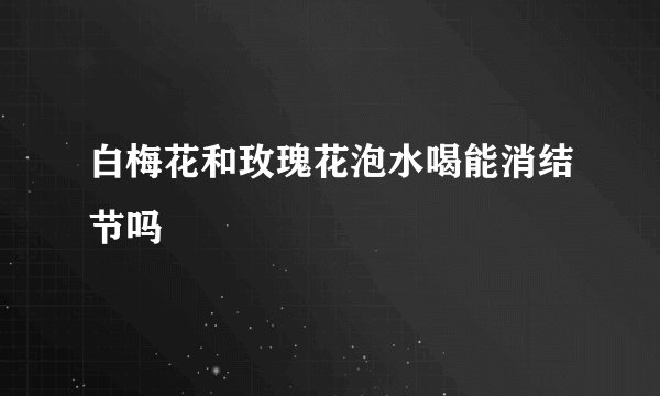 白梅花和玫瑰花泡水喝能消结节吗