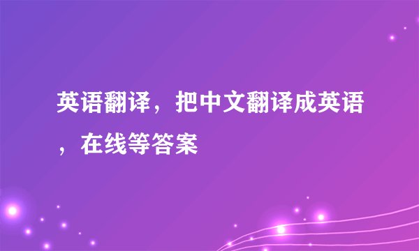 英语翻译，把中文翻译成英语，在线等答案