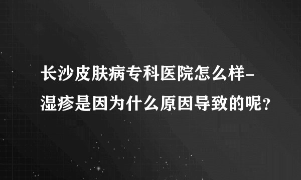 长沙皮肤病专科医院怎么样-湿疹是因为什么原因导致的呢?