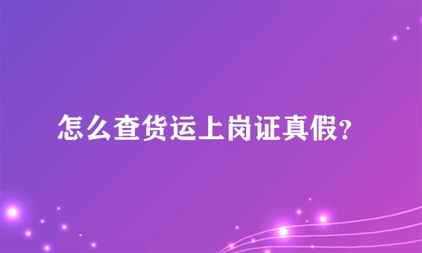 怎么查货运上岗证真假？