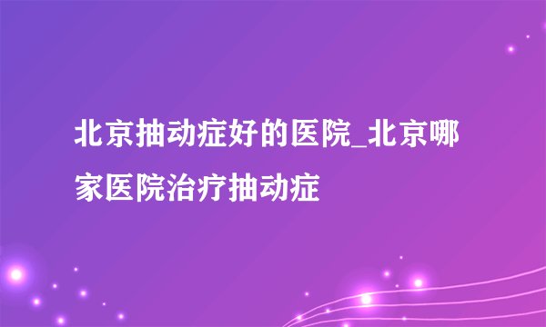 北京抽动症好的医院_北京哪家医院治疗抽动症