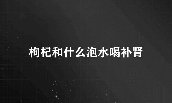 枸杞和什么泡水喝补肾