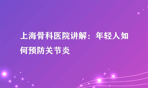 上海骨科医院讲解:年轻人如何预防关节炎
