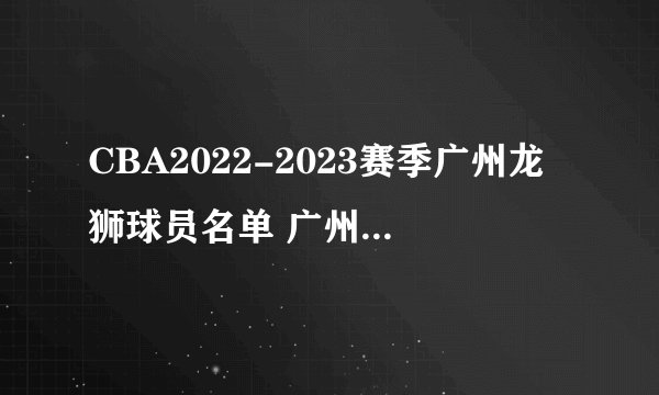 CBA2022-2023赛季广州龙狮球员名单 广州龙狮男篮阵容名单一览