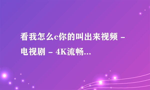 看我怎么c你的叫出来视频 - 电视剧 - 4K流畅蓝光在线观看