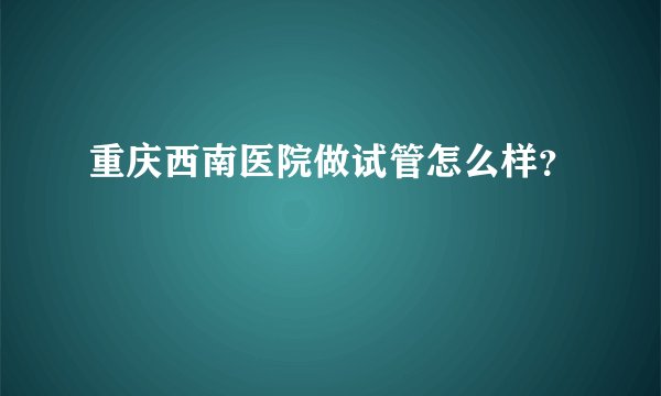 重庆西南医院做试管怎么样？