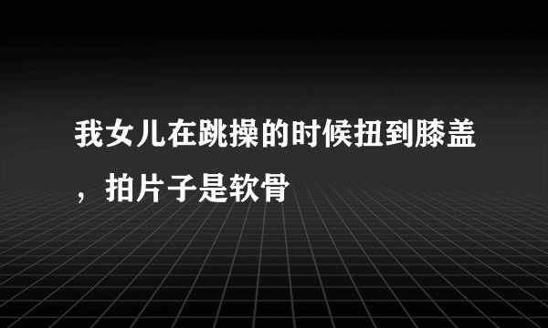 我女儿在跳操的时候扭到膝盖,拍片子是软骨