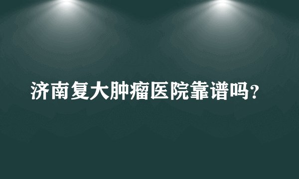 济南复大肿瘤医院靠谱吗？