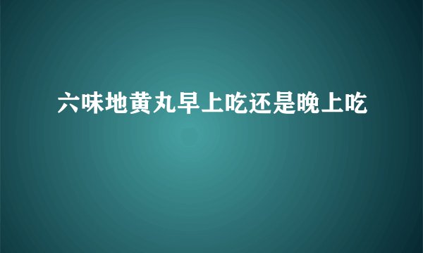 六味地黄丸早上吃还是晚上吃