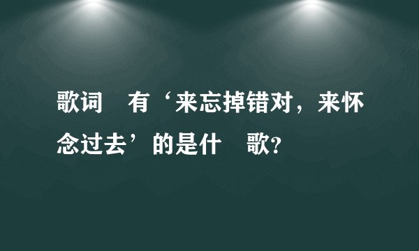 歌词裏有‘来忘掉错对,来怀念过去’的是什麼歌?