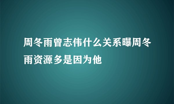 周冬雨曾志伟什么关系曝周冬雨资源多是因为他