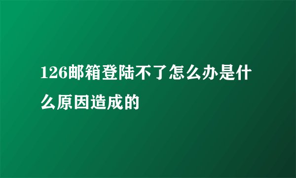 126邮箱登陆不了怎么办是什么原因造成的