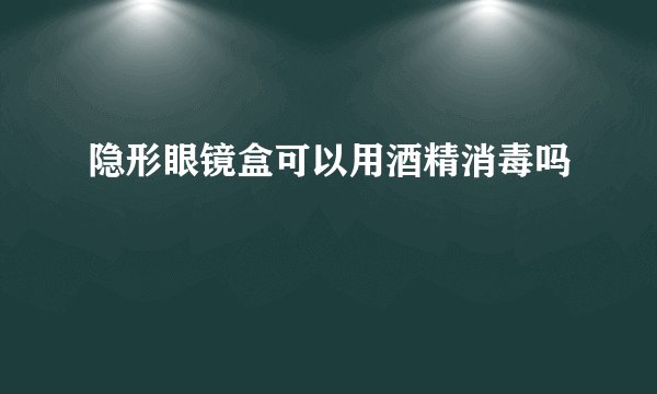 隐形眼镜盒可以用酒精消毒吗