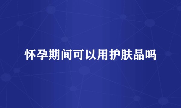 怀孕期间可以用护肤品吗