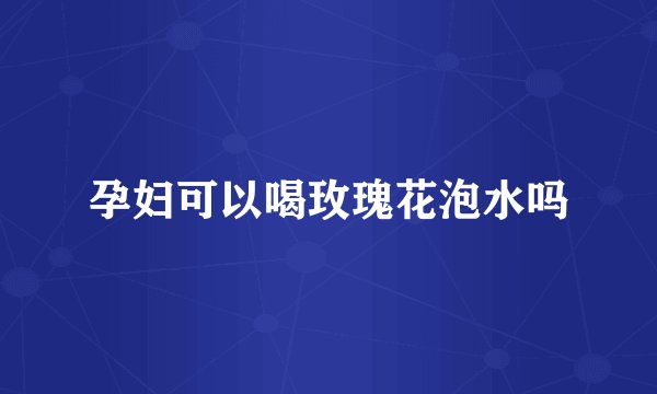 孕妇可以喝玫瑰花泡水吗