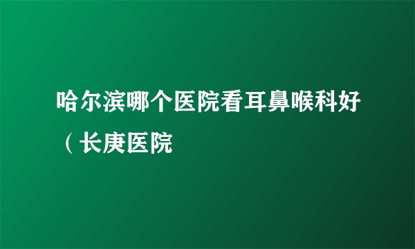 哈尔滨哪个医院看耳鼻喉科好（长庚医院