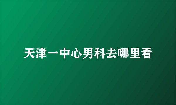 天津一中心男科去哪里看
